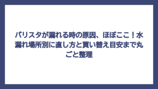 バリスタが漏れる時の原因、ほぼここ！水漏れ場所別に直し方と買い替え目安まで丸ごと整理