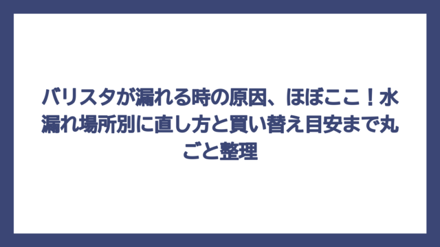 バリスタが漏れる時の原因、ほぼここ！水漏れ場所別に直し方と買い替え目安まで丸ごと整理