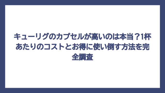 キューリグのカプセルが高いのは本当？1杯あたりのコストとお得に使い倒す方法を完全調査