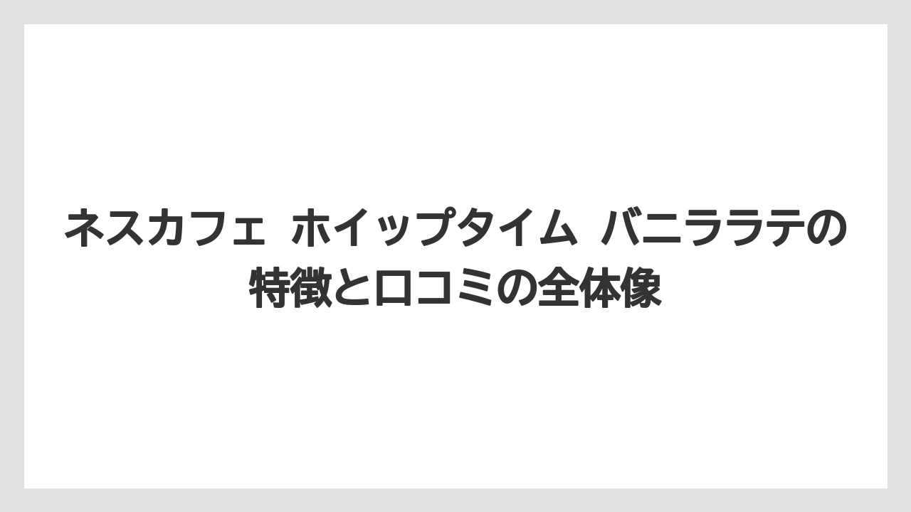 ネスカフェ ホイップタイム バニララテの特徴と口コミの全体像