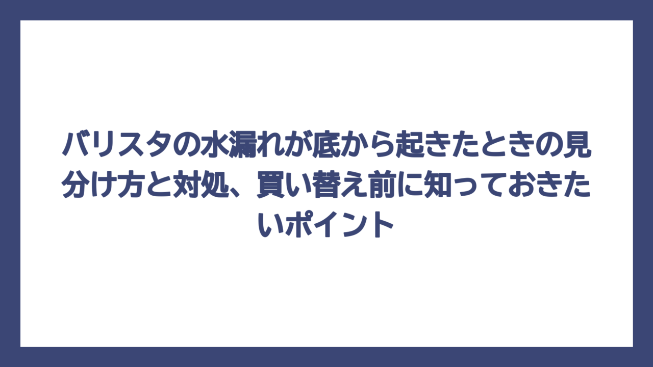 バリスタの水漏れが底から起きたときの見分け方と対処、買い替え前に知っておきたいポイント